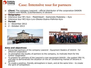 Case: Intensive tour for partners
 Client: The company Leacond - official distributor of the corporation DAIKIN
(Japan) and HOVAL (Liechtenstein) in Ukraine
 Geography:
 Intensive tour №1 Kyiv - Medzhibozh - Kamenets-Podolskiy – Kyiv
 Intensive tour №2 Kyiv-Lviv-Olesko-Dubno-Pidhirtsi-Kyiv
 Period:
 1 - December 2012
 2 - October 2013
Aims and objectives:
 Encourage partners of the company Leacond - Equipment Dealers of DAIKIN - for
effective cooperation
 To strengthen the loyalty of partners to the company, to motivate them for the
further cooperation
 To present for partners of the Leacond a new equipment DAIKIN - the system VRV IV,
and also to demonstrate the situation on the air conditioning market of Ukraine in
general
 To create a positive, friendly atmosphere in team, and at the same time – to create
the spirit of competition.
 