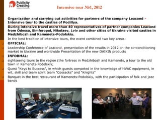 Intensive tour №1, 2012
 Organization and carrying out activities for partners of the company Leacond -
Intensive tour to the castles of Podillya.
 During intensive travel more than 40 representatives of partner companies Leacond
from Odessa, Simferopol, Nikolaev, Lviv and other cities of Ukraine visited castles in
Medzhibozh and Kamenets-Podolskiy.
 In the best tradition of intensive tours, the event combined two key areas:
 OFFICIAL:
 Leadership Conference of Leacond, presentation of the results in 2012 on the air-conditioning
market in Ukraine and worldwide Presentation of the new DAIKIN products
 INFORMAL:
 sightseeing tours to the region (the fortress in Medzhibozh and Kamenets, a tour to the old
town in Kamenets-Podolskiy;
 Quest "Keys to Success", in which guests competed in the knowledge of HVAC equipment, in
wit, skill and team spirit team "Cossacks" and “Knights"
 Banquet in the best restaurant of Kamenets-Podolskiy, with the participation of folk and jazz
bands
8
 