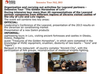 Intensive Tour №2, 2013
 Organization and carrying out activities for Leacond partners -
Intensive Tour “The Golden Horseshoe of Lviv"
 During intensive tour more than 45 representatives of the Leacond
partner companies from different regions of Ukraine visited castles of
the city of Lviv and Lviv region.
 The event will combine two key areas:
 OFFICIAL:
 Leadership’s Conference of the Leacond, presentation of the 2013 results on
the Ukrainian air conditioning market
 Presentation of a new Daikin products
 INFORMAL:
• sightseeing tours in Lviv, visiting ancient fortresses and castles in Olesko,
Dubno, Podgortsi
• quest "Treasures of the Golden Horseshoe", in which were competed in the
knowledge of HVAC equipment, erudition, dexterity of two teams - "lions" and
"tigers";
• Banquet in the restaurant of country complex "Ancient City", with the
participation of folk groups, reconstruction of medieval knights fighting.
 