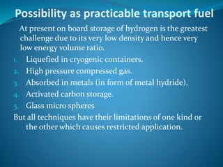 Possibility as practicable transport fuel
At present on board storage of hydrogen is the greatest
challenge due to its very low density and hence very
low energy volume ratio.
1. Liquefied in cryogenic containers.
2. High pressure compressed gas.
3. Absorbed in metals (in form of metal hydride).
4. Activated carbon storage.
5. Glass micro spheres
But all techniques have their limitations of one kind or
the other which causes restricted application.
 
