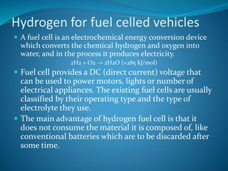 Hydrogen for fuel celled vehicles
 A fuel cell is an electrochemical energy conversion device
which converts the chemical hydrogen and oxygen into
water, and in the process it produces electricity.
2H2 + O2 → 2H2O (+285 kJ/mol)
 Fuel cell provides a DC (direct current) voltage that
can be used to power motors, lights or number of
electrical appliances. The existing fuel cells are usually
classified by their operating type and the type of
electrolyte they use.
 The main advantage of hydrogen fuel cell is that it
does not consume the material it is composed of, like
conventional batteries which are to be discarded after
some time.
 
