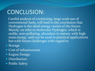 CONCLUSION:
Careful analysis of continuing, large-scale use of
conventional fuels, will lead to the conclusion that
Hydrogen is the ideal energy carrier of the future.
Mainly, we refer to molecular Hydrogen, which is
stable, non-polluting, abundant in nature, with high
mass energy and can be used in practical applications
but with future challenges with regard to
 Storage
 Cost of infrastructure
 Engine Design
 Distribution
 Public Safety
 