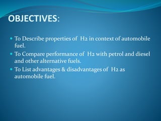 OBJECTIVES:
 To Describe properties of H2 in context of automobile
fuel.
 To Compare performance of H2 with petrol and diesel
and other alternative fuels.
 To List advantages & disadvantages of H2 as
automobile fuel.
 