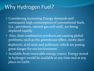 Why Hydrogen Fuel?
 Considering increasing Energy demands and
consequent high consumption of conventional fuels.
(i.e., petroleum, natural gas and coal), are being
depleted rapidly.
 Also, their combustion products are causing global
problems, such as the greenhouse effect, ozone layer
depletion, acid rains and pollution, which are posing
great danger for our environment.
 Available from renewable energy source. Energy stored
in hydrogen would be available at any time and at any
place on Earth.
 
