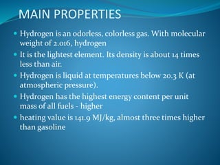 MAIN PROPERTIES
 Hydrogen is an odorless, colorless gas. With molecular
weight of 2.016, hydrogen
 It is the lightest element. Its density is about 14 times
less than air.
 Hydrogen is liquid at temperatures below 20.3 K (at
atmospheric pressure).
 Hydrogen has the highest energy content per unit
mass of all fuels - higher
 heating value is 141.9 MJ/kg, almost three times higher
than gasoline
 