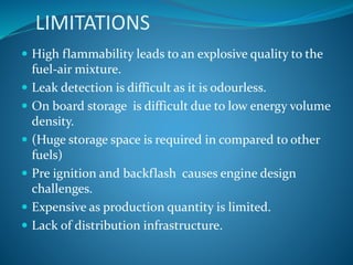 LIMITATIONS
 High flammability leads to an explosive quality to the
fuel-air mixture.
 Leak detection is difficult as it is odourless.
 On board storage is difficult due to low energy volume
density.
 (Huge storage space is required in compared to other
fuels)
 Pre ignition and backflash causes engine design
challenges.
 Expensive as production quantity is limited.
 Lack of distribution infrastructure.
 