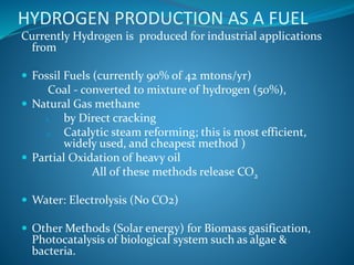 HYDROGEN PRODUCTION AS A FUEL
Currently Hydrogen is produced for industrial applications
from
 Fossil Fuels (currently 90% of 42 mtons/yr)
Coal - converted to mixture of hydrogen (50%),
 Natural Gas methane
1. by Direct cracking
2. Catalytic steam reforming; this is most efficient,
widely used, and cheapest method )
 Partial Oxidation of heavy oil
All of these methods release CO2
 Water: Electrolysis (No CO2)
 Other Methods (Solar energy) for Biomass gasification,
Photocatalysis of biological system such as algae &
bacteria.
 