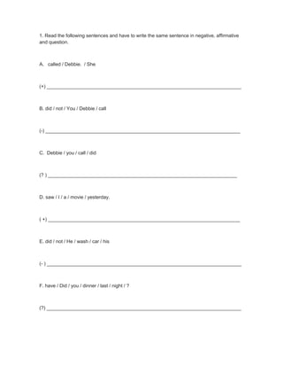 1. Read the following sentences and have to write the same sentence in negative, affirmative
and question.
A. called / Debbie. / She
(+) ________________________________________________________________________
B. did / not / You / Debbie / call
(-) ________________________________________________________________________
C. Debbie / you / call / did
(? ) ______________________________________________________________________
D. saw / I / a / movie / yesterday.
( +) _______________________________________________________________________
E. did / not / He / wash / car / his
(- ) ________________________________________________________________________
F. have / Did / you / dinner / last / night / ?
(?) ________________________________________________________________________
 
