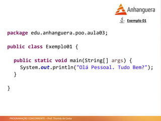 PROGRAMAÇÃO CONCORRENTE – Prof. Thomás da Costa
Exemplo 01
package edu.anhanguera.poo.aula03;
public class Exemplo01 {
public static void main(String[] args) {
System.out.println("Olá Pessoal. Tudo Bem?");
}
}
 