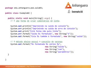 PROGRAMAÇÃO CONCORRENTE – Prof. Thomás da Costa
package edu.anhanguera.poo.aula03;
public class Exemplo02 {
public static void main(String[] args) {
// É uma forma de criar comentários em linha.
System.out.println("Imprimindo na saida do console");
System.err.println("Imprimindo na saida de erro do console");
System.out.print("Está forma não pula linha");
System.err.format("Saida %s formatada", new String("é"));
System.out.format("Esta %s também é formatada", new String("saida"));
// O método abaixo possui o conceito de varargs
System.out.format("%s formatada %s vários %s",
new String("Saida"),
new String("com"),
new String("paramêtros"));
}
}
Exemplo 02
 
