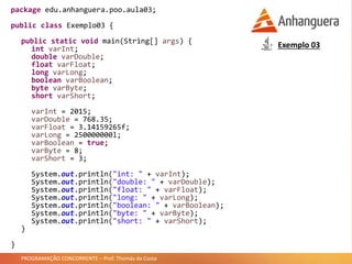 PROGRAMAÇÃO CONCORRENTE – Prof. Thomás da Costa
package edu.anhanguera.poo.aula03;
public class Exemplo03 {
public static void main(String[] args) {
int varInt;
double varDouble;
float varFloat;
long varLong;
boolean varBoolean;
byte varByte;
short varShort;
varInt = 2015;
varDouble = 768.35;
varFloat = 3.14159265f;
varLong = 250000000l;
varBoolean = true;
varByte = 8;
varShort = 3;
System.out.println("int: " + varInt);
System.out.println("double: " + varDouble);
System.out.println("float: " + varFloat);
System.out.println("long: " + varLong);
System.out.println("boolean: " + varBoolean);
System.out.println("byte: " + varByte);
System.out.println("short: " + varShort);
}
}
Exemplo 03
 