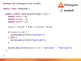 PROGRAMAÇÃO CONCORRENTE – Prof. Thomás da Costa
package edu.anhanguera.poo.aula03;
public class Exemplo04 {
public static void main(String[] args) {
double media = 0;
double notaB1 = 5;
double notaB2 = 6;
media = (notaB1 * 0.4) + (notaB2 * 0.6);
if (media >= 6) {
System.out.println("Aprovado");
} else {
System.out.println("Reprovado");
}
System.out.println(media >= 6 ? "Aprovado" : "Reprovado");
}
}
Exemplo 04
 