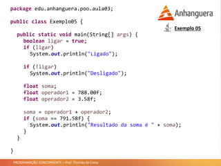 PROGRAMAÇÃO CONCORRENTE – Prof. Thomás da Costa
package edu.anhanguera.poo.aula03;
public class Exemplo05 {
public static void main(String[] args) {
boolean ligar = true;
if (ligar)
System.out.println("Ligado");
if (!ligar)
System.out.println("Desligado");
float soma;
float operador1 = 788.00f;
float operador2 = 3.58f;
soma = operador1 + operador2;
if (soma == 791.58f) {
System.out.println("Resultado da soma é " + soma);
}
}
}
Exemplo 05
 
