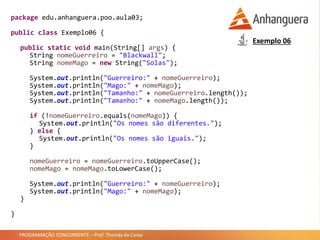 PROGRAMAÇÃO CONCORRENTE – Prof. Thomás da Costa
package edu.anhanguera.poo.aula03;
public class Exemplo06 {
public static void main(String[] args) {
String nomeGuerreiro = "Blackwall";
String nomeMago = new String("Solas");
System.out.println("Guerreiro:" + nomeGuerreiro);
System.out.println("Mago:" + nomeMago);
System.out.println("Tamanho:" + nomeGuerreiro.length());
System.out.println("Tamanho:" + nomeMago.length());
if (!nomeGuerreiro.equals(nomeMago)) {
System.out.println("Os nomes são diferentes.");
} else {
System.out.println("Os nomes são iguais.");
}
nomeGuerreiro = nomeGuerreiro.toUpperCase();
nomeMago = nomeMago.toLowerCase();
System.out.println("Guerreiro:" + nomeGuerreiro);
System.out.println("Mago:" + nomeMago);
}
}
Exemplo 06
 
