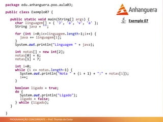 PROGRAMAÇÃO CONCORRENTE – Prof. Thomás da Costa
package edu.anhanguera.poo.aula03;
public class Exemplo07 {
public static void main(String[] args) {
char linguagem[] = { 'J', 'a', 'v', 'a' };
String java = "";
for (int i=0;i<=linguagem.length-1;i++) {
java += linguagem[i];
}
System.out.println("Linguagem " + java);
int notas[] = new int[2];
notas[0] = 6;
notas[1] = 7;
int i=0;
while (i <= notas.length-1) {
System.out.println("Nota " + (i + 1) + ":" + notas[i]);
i++;
}
boolean ligado = true;
do {
System.out.println("Ligado");
ligado = false;
} while (ligado);
}
}
Exemplo 07
 
