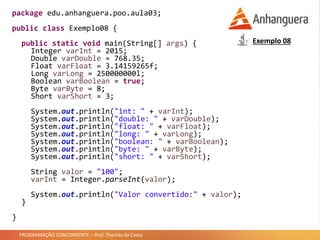 PROGRAMAÇÃO CONCORRENTE – Prof. Thomás da Costa
package edu.anhanguera.poo.aula03;
public class Exemplo08 {
public static void main(String[] args) {
Integer varInt = 2015;
Double varDouble = 768.35;
Float varFloat = 3.14159265f;
Long varLong = 250000000l;
Boolean varBoolean = true;
Byte varByte = 8;
Short varShort = 3;
System.out.println("int: " + varInt);
System.out.println("double: " + varDouble);
System.out.println("float: " + varFloat);
System.out.println("long: " + varLong);
System.out.println("boolean: " + varBoolean);
System.out.println("byte: " + varByte);
System.out.println("short: " + varShort);
String valor = "100";
varInt = Integer.parseInt(valor);
System.out.println("Valor convertido:" + valor);
}
}
Exemplo 08
 