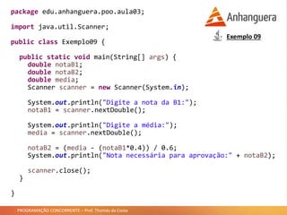 PROGRAMAÇÃO CONCORRENTE – Prof. Thomás da Costa
package edu.anhanguera.poo.aula03;
import java.util.Scanner;
public class Exemplo09 {
public static void main(String[] args) {
double notaB1;
double notaB2;
double media;
Scanner scanner = new Scanner(System.in);
System.out.println("Digite a nota da B1:");
notaB1 = scanner.nextDouble();
System.out.println("Digite a média:");
media = scanner.nextDouble();
notaB2 = (media - (notaB1*0.4)) / 0.6;
System.out.println("Nota necessária para aprovação:" + notaB2);
scanner.close();
}
}
Exemplo 09
 