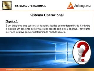 PROGRAMAÇÃO CONCORRENTE – Prof. Thomás da Costa
É um programa que controla as funcionalidades de um determinado hardware
e executa um conjunto de softwares de acordo com o seu objetivo. Provê uma
interface intuitiva para um determinado nível de usuário.
Sistema Operacional
O que é?:
SISTEMAS OPERACIONAIS
 