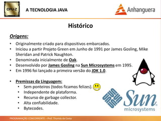 PROGRAMAÇÃO CONCORRENTE – Prof. Thomás da Costa
• Originalmente criado para dispositivos embarcados.
• Iniciou a partir Projeto Green em Junho de 1991 por James Gosling, Mike
Sheridan and Patrick Naughton.
• Denominada inicialmente de Oak.
• Desenvolvido por James Gosling na Sun Microsystems em 1995.
• Em 1996 foi lançado a primeira versão do JDK 1.0.
• Premissas da Linguagem:
• Sem ponteiros (todos ficamos felizes).
• Independente de plataforma.
• Recurso de garbage collector.
• Alta confiabilidade.
• Bytecodes.
Histórico
Origens:
A TECNOLOGIA JAVA
 