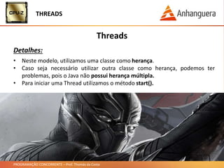 PROGRAMAÇÃO CONCORRENTE – Prof. Thomás da Costa
Threads
Detalhes:
• Neste modelo, utilizamos uma classe como herança.
• Caso seja necessário utilizar outra classe como herança, podemos ter
problemas, pois o Java não possui herança múltipla.
• Para iniciar uma Thread utilizamos o método start().
THREADS
 