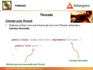 PROGRAMAÇÃO CONCORRENTE – Prof. Thomás da Costa
Threads
Criando uma Thread:
THREADS
• Podemos utilizar uma outra forma de criar uma Thread: utilizando a
interface Runnable.
public class ExemploRunnable implements Runnable {
public void run() {
}
}
Método que será executado pela Thread
Interface Runnable
 