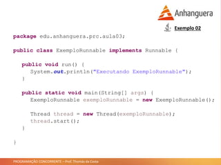 PROGRAMAÇÃO CONCORRENTE – Prof. Thomás da Costa
Exemplo 02
package edu.anhanguera.prc.aula03;
public class ExemploRunnable implements Runnable {
public void run() {
System.out.println("Executando ExemploRunnable");
}
public static void main(String[] args) {
ExemploRunnable exemploRunnable = new ExemploRunnable();
Thread thread = new Thread(exemploRunnable);
thread.start();
}
}
 