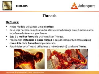 PROGRAMAÇÃO CONCORRENTE – Prof. Thomás da Costa
Threads
Detalhes:
• Neste modelo utilizamos uma interface.
• Caso seja necessário utilizar outra classe como herança ou até mesmo uma
interface não teremos problemas.
• Esta é a melhor forma de criar e utilizar Threads.
• Precisamos instanciar a classe Thread e passar como argumento a classe
com a interface Runnable implementada.
• Para iniciar uma Thread utilizamos o método start() da classe Thread.
THREADS
 