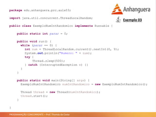 PROGRAMAÇÃO CONCORRENTE – Prof. Thomás da Costa
Exemplo 03
package edu.anhanguera.prc.aula03;
import java.util.concurrent.ThreadLocalRandom;
public class ExemploNumIntRandomico implements Runnable {
public static int parar = 0;
public void run() {
while (parar == 0) {
int num = ThreadLocalRandom.current().nextInt(0, 9);
System.out.println("Numero: " + num);
try {
Thread.sleep(500);
} catch (InterruptedException e) {}
}
}
public static void main(String[] args) {
ExemploNumIntRandomico numIntRandomico = new ExemploNumIntRandomico();
Thread thread = new Thread(numIntRandomico);
thread.start();
}
}
 