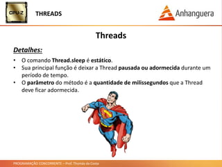 PROGRAMAÇÃO CONCORRENTE – Prof. Thomás da Costa
Threads
• O comando Thread.sleep é estático.
• Sua principal função é deixar a Thread pausada ou adormecida durante um
período de tempo.
• O parâmetro do método é a quantidade de milissegundos que a Thread
deve ficar adormecida.
THREADS
Detalhes:
 