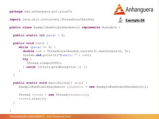 PROGRAMAÇÃO CONCORRENTE – Prof. Thomás da Costa
Exemplo 04
package edu.anhanguera.prc.aula03;
import java.util.concurrent.ThreadLocalRandom;
public class ExemploNumDoubleRandomico implements Runnable {
public static int parar = 0;
public void run() {
while (parar == 0) {
double num = ThreadLocalRandom.current().nextDouble(0, 9);
System.out.println("Numero: " + num);
try {
Thread.sleep(2000);
} catch (InterruptedException e) {}
}
}
public static void main(String[] args) {
ExemploNumDoubleRandomico randomico = new ExemploNumDoubleRandomico();
Thread thread = new Thread(randomico);
thread.start();
}
}
 