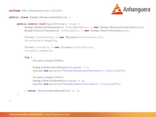 PROGRAMAÇÃO CONCORRENTE – Prof. Thomás da Costa
package edu.anhanguera.prc.aula03;
public class ExemploNumerosRandomicos {
public static void main(String[] args) {
ExemploNumDoubleRandomico doubleRandomico = new ExemploNumDoubleRandomico();
ExemploNumIntRandomico intRandomico = new ExemploNumIntRandomico();
Thread threadDouble = new Thread(doubleRandomico);
threadDouble.start();
Thread threadInt = new Thread(intRandomico);
threadInt.start();
try {
Thread.sleep(10000);
ExemploNumDoubleRandomico.parar = 1;
System.out.println("ExemploNumDoubleRandomico finalizado");
Thread.sleep(10000);
ExemploNumIntRandomico.parar = 1;
System.out.println("ExemploNumIntRandomico finalizado");
} catch (InterruptedException e) {}
}
}
 