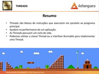 PROGRAMAÇÃO CONCORRENTE – Prof. Thomás da Costa
Resumo
• Threads são blocos de instruções que executam em paralelo ao programa
principal.
• Ajudam na performance de um aplicação.
• As Threads possuem um ciclo de vida.
• Podemos utilizar a classe Thread ou a interface Runnable para implementar
uma Thread.
THREADS
 