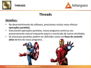 PROGRAMAÇÃO CONCORRENTE – Prof. Thomás da Costa
THREADS
Threads
Detalhes:
• No desenvolvimento de software, precisamos muitas vezes efetuar
operações paralelas.
• Executando operações paralelas, nosso programa continua seu
processamento natural enquanto espera a conclusão de outras atividades.
• Os processos paralelos podem ser definidos como um fluxo de controle
ativo dentro do nosso programa.
 