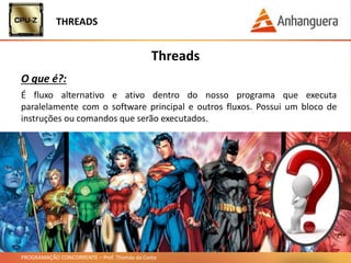 PROGRAMAÇÃO CONCORRENTE – Prof. Thomás da Costa
Threads
O que é?:
THREADS
É fluxo alternativo e ativo dentro do nosso programa que executa
paralelamente com o software principal e outros fluxos. Possui um bloco de
instruções ou comandos que serão executados.
 