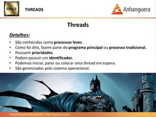 PROGRAMAÇÃO CONCORRENTE – Prof. Thomás da Costa
Threads
Detalhes:
THREADS
• São conhecidas como processos leves.
• Como foi dito, fazem parte do programa principal ou processo tradicional.
• Possuem prioridades.
• Podem possuir um identificador.
• Podemos iniciar, parar ou colocar uma thread em espera.
• São gerenciadas pelo sistema operacional.
 