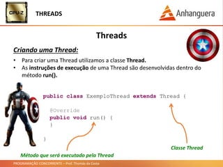 PROGRAMAÇÃO CONCORRENTE – Prof. Thomás da Costa
Threads
Criando uma Thread:
THREADS
public class ExemploThread extends Thread {
@Override
public void run() {
}
}
• Para criar uma Thread utilizamos a classe Thread.
• As instruções de execução de uma Thread são desenvolvidas dentro do
método run().
Método que será executado pela Thread
Classe Thread
 