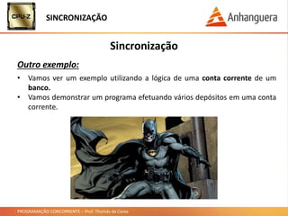 PROGRAMAÇÃO CONCORRENTE – Prof. Thomás da Costa
Sincronização
Outro exemplo:
SINCRONIZAÇÃO
• Vamos ver um exemplo utilizando a lógica de uma conta corrente de um
banco.
• Vamos demonstrar um programa efetuando vários depósitos em uma conta
corrente.
 