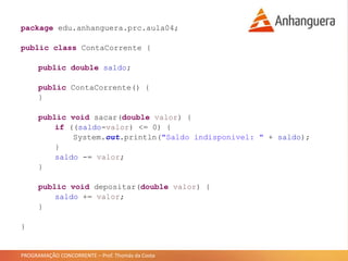 PROGRAMAÇÃO CONCORRENTE – Prof. Thomás da Costa
package edu.anhanguera.prc.aula04;
public class ContaCorrente {
public double saldo;
public ContaCorrente() {
}
public void sacar(double valor) {
if ((saldo-valor) <= 0) {
System.out.println("Saldo indisponivel: " + saldo);
}
saldo -= valor;
}
public void depositar(double valor) {
saldo += valor;
}
}
 