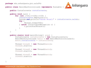 PROGRAMAÇÃO CONCORRENTE – Prof. Thomás da Costa
package edu.anhanguera.prc.aula04;
public class BancoNaoSincronizado implements Runnable {
public ContaCorrente contaCorrente;
public void run() {
for (int i=10;i<=100;i+=10) {
contaCorrente.depositar(i);
System.out.println("Saldo Atual:" + contaCorrente.saldo);
try {
Thread.sleep(500);
} catch (InterruptedException e) {
e.printStackTrace();
}
}
}
public static void main(String[] args) {
ContaCorrente contaCorrente = new ContaCorrente();
BancoNaoSincronizado banco = new BancoNaoSincronizado();
banco.contaCorrente = contaCorrente;
Thread thread1 = new Thread(banco);
thread1.start();
Thread thread2 = new Thread(banco);
thread2.start();
Thread thread3 = new Thread(banco);
thread3.start();
}
}
 