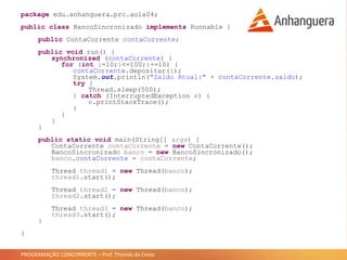 PROGRAMAÇÃO CONCORRENTE – Prof. Thomás da Costa
package edu.anhanguera.prc.aula04;
public class BancoSincronizado implements Runnable {
public ContaCorrente contaCorrente;
public void run() {
synchronized (contaCorrente) {
for (int i=10;i<=100;i+=10) {
contaCorrente.depositar(i);
System.out.println("Saldo Atual:" + contaCorrente.saldo);
try {
Thread.sleep(500);
} catch (InterruptedException e) {
e.printStackTrace();
}
}
}
}
public static void main(String[] args) {
ContaCorrente contaCorrente = new ContaCorrente();
BancoSincronizado banco = new BancoSincronizado();
banco.contaCorrente = contaCorrente;
Thread thread1 = new Thread(banco);
thread1.start();
Thread thread2 = new Thread(banco);
thread2.start();
Thread thread3 = new Thread(banco);
thread3.start();
}
}
 