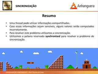 PROGRAMAÇÃO CONCORRENTE – Prof. Thomás da Costa
Resumo
• Uma thread pode utilizar informações compartilhadas.
• Caso essas informações sejam sensíveis, alguns valores serão computados
incorretamente.
• Para resolver este problema utilizamos a sincronização.
• Utilizamos a palavra reservada synchronized para resolver o problema de
sincronização.
SINCRONIZAÇÃO
 