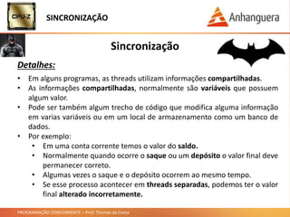PROGRAMAÇÃO CONCORRENTE – Prof. Thomás da Costa
Sincronização
Detalhes:
• Em alguns programas, as threads utilizam informações compartilhadas.
• As informações compartilhadas, normalmente são variáveis que possuem
algum valor.
• Pode ser também algum trecho de código que modifica alguma informação
em varias variáveis ou em um local de armazenamento como um banco de
dados.
• Por exemplo:
• Em uma conta corrente temos o valor do saldo.
• Normalmente quando ocorre o saque ou um depósito o valor final deve
permanecer correto.
• Algumas vezes o saque e o depósito ocorrem ao mesmo tempo.
• Se esse processo acontecer em threads separadas, podemos ter o valor
final alterado incorretamente.
SINCRONIZAÇÃO
 