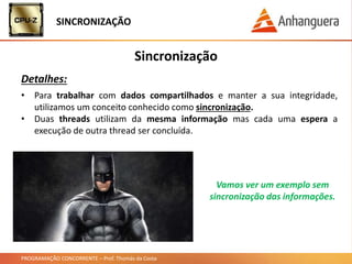 PROGRAMAÇÃO CONCORRENTE – Prof. Thomás da Costa
Sincronização
Detalhes:
• Para trabalhar com dados compartilhados e manter a sua integridade,
utilizamos um conceito conhecido como sincronização.
• Duas threads utilizam da mesma informação mas cada uma espera a
execução de outra thread ser concluída.
SINCRONIZAÇÃO
Vamos ver um exemplo sem
sincronização das informações.
 