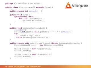 PROGRAMAÇÃO CONCORRENTE – Prof. Thomás da Costa
package edu.anhanguera.prc.aula04;
public class Sincronizacao02 extends Thread {
public static int contador = 0;
public void run() {
synchronized (this) {
for (int i=1;i<=10;i++)
incrementarContador();
}
}
public void incrementarContador() {
contador++;
System.out.println(this.getName() + " - " + contador);
try {
Thread.sleep(1000);
} catch (InterruptedException e) {}
}
public static void main(String[] args) throws InterruptedException {
Sincronizacao02 sinc1 = new Sincronizacao02();
Thread thread1 = new Thread(sinc1);
thread1.start();
Thread thread2 = new Thread(sinc1);
thread2.start();
}
}
 