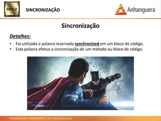 PROGRAMAÇÃO CONCORRENTE – Prof. Thomás da Costa
Sincronização
Detalhes:
SINCRONIZAÇÃO
• Foi utilizada a palavra reservada synchronized em um bloco de código.
• Esta palavra efetua a sincronização de um método ou bloco de código.
 