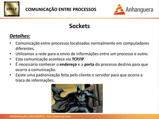 PROGRAMAÇÃO CONCORRENTE – Prof. Thomás da Costa
COMUNICAÇÃO ENTRE PROCESSOS
Sockets
Detalhes:
• Comunicação entre processos localizados normalmente em computadores
diferentes.
• Utilizamos a rede para o envio de informações entre um processo e outro.
• Esta comunicação acontece via TCP/IP.
• É necessário conhecer o endereço e a porta do processo destino para que
ocorra a comunicação.
• Existe uma padronização feita pelo cliente e servidor para que ocorra a
troca de informações.
 