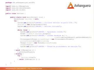PROGRAMAÇÃO CONCORRENTE – Prof. Thomás da Costa
package edu.anhanguera.prc.aula05;
import java.io.IOException;
import java.net.ServerSocket;
import java.net.Socket;
public class Servidor {
public static void main(String[] args) {
ServerSocket servidor = null;
try {
System.out.println("[SERVER] - Iniciando Servidor na porta 1234...");
servidor = new ServerSocket(1234);
System.out.println("[SERVER] - Servidor Iniciado");
while (true) {
System.out.println("[SERVER] - Aguardando conexão.");
Socket cliente = servidor.accept();
System.out.println("[SERVER] - Conexão Recebida de " +
cliente.getInetAddress().getHostAddress());
ProcessamentoThread processThread = new ProcessamentoThread();
processThread.setSocket(cliente);
Thread thread = new Thread(processThread);
thread.start();
System.out.println("[SERVER] - Thread de processamento em execução.");
}
} catch (IOException e) {
e.printStackTrace();
} finally {
try {
servidor.close();
} catch (IOException e) {}
}
}
}
 