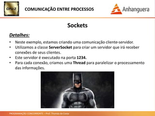 PROGRAMAÇÃO CONCORRENTE – Prof. Thomás da Costa
COMUNICAÇÃO ENTRE PROCESSOS
Sockets
Detalhes:
• Neste exemplo, estamos criando uma comunicação cliente-servidor.
• Utilizamos a classe ServerSocket para criar um servidor que irá receber
conexões de seus clientes.
• Este servidor é executado na porta 1234.
• Para cada conexão, criamos uma Thread para paralelizar o processamento
das informações.
 