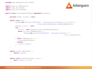 PROGRAMAÇÃO CONCORRENTE – Prof. Thomás da Costa
package edu.anhanguera.prc.aula05;
import java.io.IOException;
import java.net.Socket;
import java.util.Scanner;
public class ProcessamentoThread implements Runnable {
private Socket cliente = null;
public void run() {
System.out.println("[PROCESSO] - Executando processamento do cliente " +
cliente.getInetAddress().getHostAddress());
Scanner scanner = null;
try {
scanner = new Scanner(cliente.getInputStream());
while (scanner.hasNextLine()) {
System.out.println("[PROCESSO] - Mensagem Recebida: " +
scanner.nextLine());
}
} catch (IOException e) {
e.printStackTrace();
} finally {
scanner.close();
}
}
public Socket getSocket() {
return cliente;
}
public void setSocket(Socket socket) {
this.cliente = socket;
}
}
 