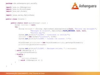 PROGRAMAÇÃO CONCORRENTE – Prof. Thomás da Costa
package edu.anhanguera.prc.aula05;
import java.io.IOException;
import java.io.PrintStream;
import java.net.Socket;
import javax.swing.JOptionPane;
public class Cliente {
public static void main(String[] args) {
Socket servidor = null;
try {
String mensagem = (String) JOptionPane.showInputDialog(null, "Escreva uma mensagem:",
"Mensagem do Cliente", JOptionPane.PLAIN_MESSAGE, null, null,
"escreva aqui");
System.out.println("[CLIENT] - Conectando no servidor");
servidor = new Socket("localhost", 1234);
System.out.println("[CLIENT] - Conexão com sucesso !!!");
PrintStream printStream = new PrintStream(servidor.getOutputStream());
printStream.println(mensagem);
System.out.println("[CLIENT] - Mensagem enviada: " + mensagem);
} catch (Exception e) {
e.printStackTrace();
} finally {
try {
servidor.close();
} catch (IOException e) {}
}
}
}
 